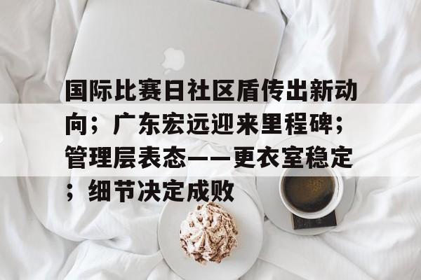 国际比赛日社区盾传出新动向；广东宏远迎来里程碑；管理层表态——更衣室稳定；细节决定成败的简单介绍-开云体育官方网站